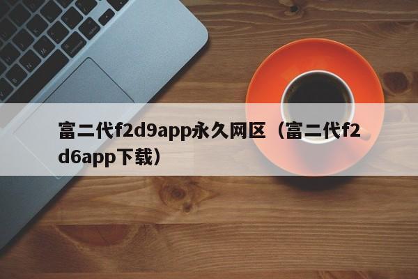 富二代f2d9app永久网区（富二代f2d6app下载）