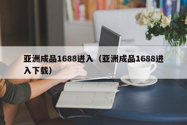 亚洲成品1688进入（亚洲成品1688进入下载）