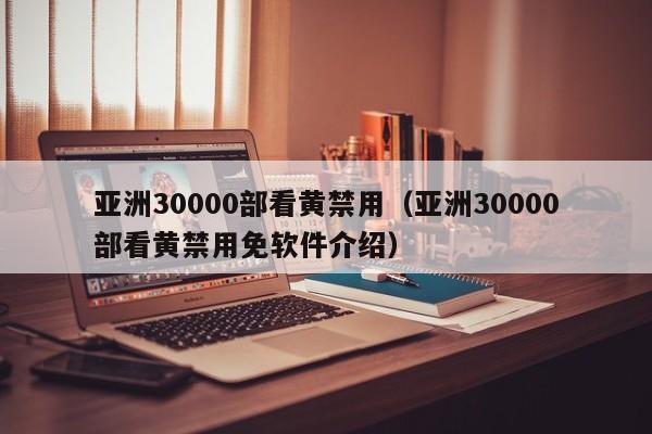 亚洲30000部看黄禁用（亚洲30000部看黄禁用免软件介绍）