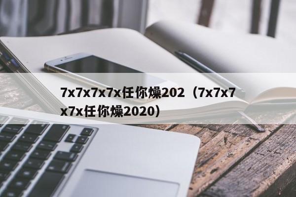 7x7x7x7x任你燥202（7x7x7x7x任你燥2020）