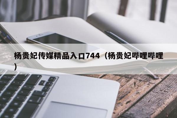 杨贵妃传媒精品入口744（杨贵妃哔哩哔哩）