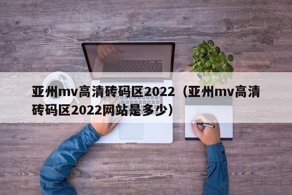 亚州mv高清砖码区2022（亚州mv高清砖码区2022网站是多少）