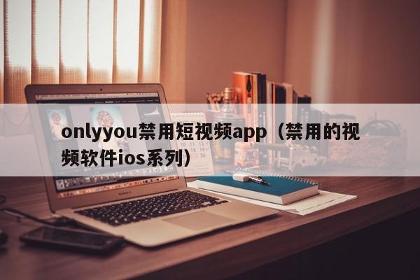 onlyyou禁用短视频app（禁用的视频软件ios系列）