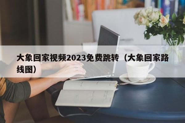 大象回家视频2023免费跳转（大象回家路线图）